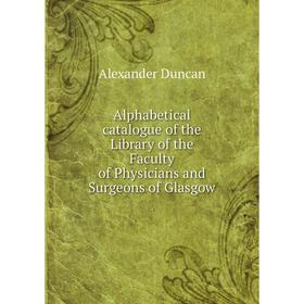 

Книга Alphabetical catalogue of the Library of the Faculty of Physicians and Surgeons of Glasgow. Alexander Duncan