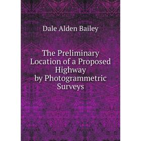 

Книга The Preliminary Location of a Proposed Highway by Photogrammetric Surveys. Dale Alden Bailey