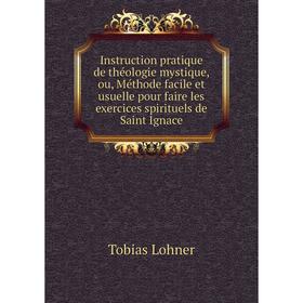 

Книга Instruction pratique de théologie mystique, ou, Méthode facile et usuelle pour faire les exercices spirituels de Saint Ignace. Tobias Lohner