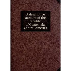 

Книга A descriptive account of the republic of Guatemala, Central America