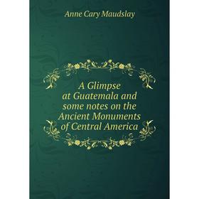 

Книга A Glimpse at Guatemala and some notes on the Ancient Monuments of Central America. Anne Cary Maudslay