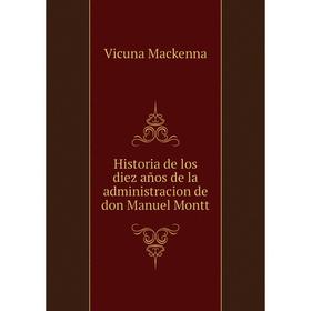 

Книга Historia de los diez años de la administracion de don Manuel Montt. Vicuna Mackenna