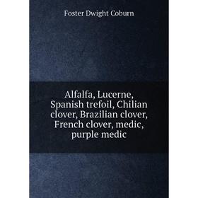 

Книга Alfalfa, Lucerne, Spanish trefoil, Chilian clover, Brazilian clover, French clover, medic, purple medic. Foster Dwight Coburn
