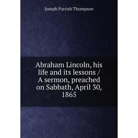 

Книга Abraham Lincoln, his life and its lessons / A sermon, preached on Sabbath, April 30, 1865. Joseph Parrish Thompson