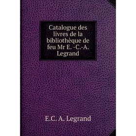 

Книга Catalogue des livres de la bibliothèque de feu Mr E. -C.-A. Legrand. E.C. A. Legrand