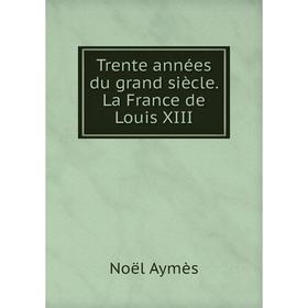 

Книга Trente années du grand siècle. La France de Louis XIII. Noël Aymès