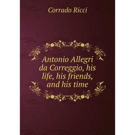 

Книга Antonio Allegri da Correggio, his life, his friends, and his time. Corrado Ricci