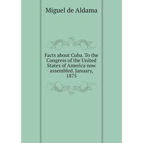 

Книга Facts about Cuba. To the Congress of the United States of America now assembled. January, 1875. Miguel de Aldama