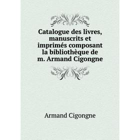 

Книга Catalogue des livres, manuscrits et imprimés composant la bibliothèque de m. Armand Cigongne. Armand Cigongne