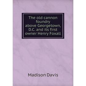 

Книга The old cannon foundry above Georgetown, D.C. and its first owner Henry Foxall. Madison Davis