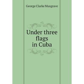 

Книга Under three flags in Cuba. George Clarke Musgrave