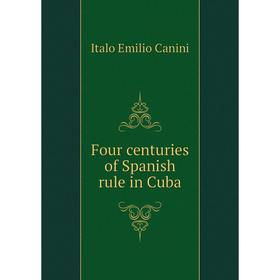 

Книга Four centuries of Spanish rule in Cuba. Italo Emilio Canini