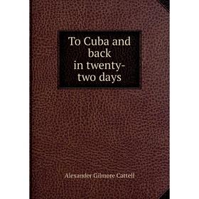 

Книга To Cuba and back in twenty - two days. Alexander Gilmore Cattell