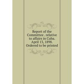 

Книга Report of the Committee. relative to affairs in Cuba. April 13, 1898. Ordered to be printed