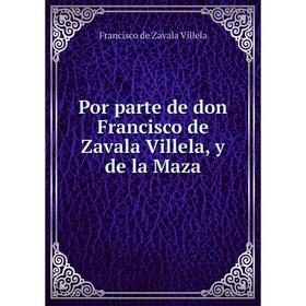 

Книга Por parte de don Francisco de Zavala Villela, y de la Maza. Francisco de Zavala Villela