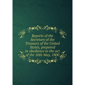 

Книга Reports of the Secretary of the Treasury of the United States, prepared in obedience to the act of the 10th May, 1800