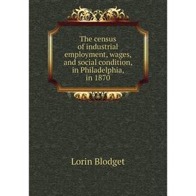 

Книга The census of industrial employment, wages, and social condition, in Philadelphia, in 1870. Lorin Blodget