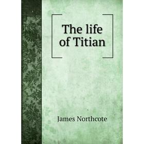 

Книга The life of Titian. James Northcote