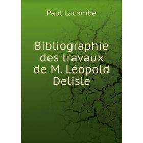 

Книга Bibliographie des travaux de M. Léopold Delisle. Paul Lacombe