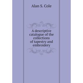 

Книга A descriptive catalogue of the collections of tapestry and embroidery. Alan S. Cole