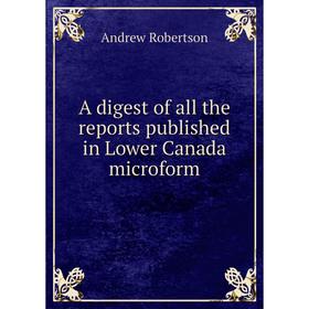 

Книга A digest of all the reports published in Lower Canada microform. Andrew Robertson