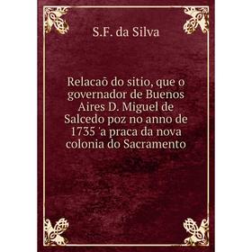 

Книга Relacaõ do sitio, que o governador de Buenos Aires D. Miguel de Salcedo poz no anno de 1735 'a praca da nova colonia do Sacramento. S.F. da Silv