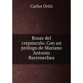 

Книга Rosas del crepúsculo. Con un prólogo de Mariano Antonio Barrenechea. Carlos Ortiz