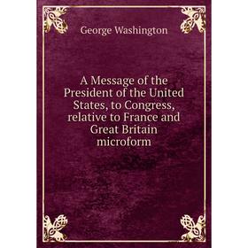 

Книга A Message of the President of the United States, to Congress, relative to France and Great Britain microform. George Washington