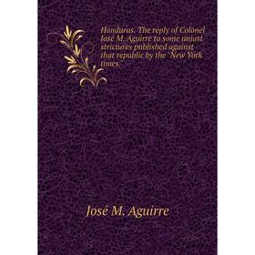 

Книга Honduras. The reply of Colonel José M. Aguirre to some unjust strictures published against that republic by the New York times.. José M. Aguirre