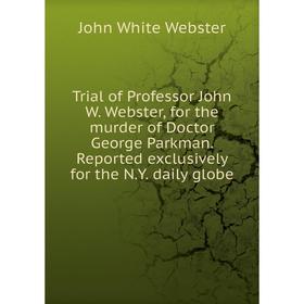 

Книга Trial of Professor John W. Webster, for the murder of Doctor George Parkman. Reported exclusively for the N.Y. daily globe. John White Webster