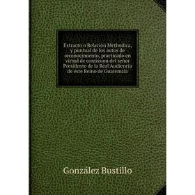 

Книга Extracto o Relación Methodica practicado en virtud de comission del señor Presidente de la Real Audiencia de este Reino de Guatemala