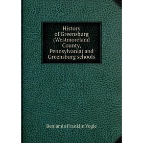 

Книга History of Greensburg (Westmoreland County, Pennsylvania) and Greensburg schools. Benjamin Franklin Vogle