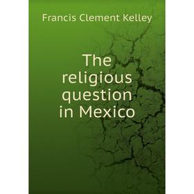 

Книга The religious question in Mexico. Francis Clement Kelley