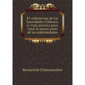 

Книга El vademecum de los hacendados Cubanos, ó, Guia practica para curar la mayor parte de las enfermedades. Bernard de Chateausalins