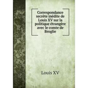 

Книга Correspondance secrète inédite de Louis XV sur la politique étrangère avec le comte de Broglie. Louis XV