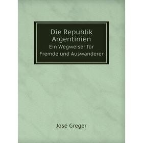 

Книга Die Republik Argentinien. Ein Wegweiser für Fremde und Auswanderer. José Greger