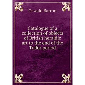 

Книга Catalogue of a collection of objects of British heraldic art to the end of the Tudor period. Oswald Barron