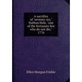 

Книга A sacrifice of seventy - six, Nathan Hale, one of the fortunate few who do not die, 1776. Ellen Morgan Frisbie