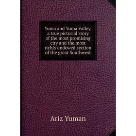 

Книга Yuma and Yuma Valley, a true pictorial story of the most promising city and the most richly endowed section of the great Southwest. Ariz Yuman