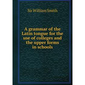 

Книга A grammar of the Latin tongue for the use of colleges and the upper forms in schools. Smith William