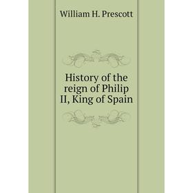

Книга History of the reign of Philip II, King of Spain. William H. Prescott