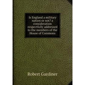 

Книга Is England a military nation or not a consideration respectfully addressed to the members of the House of Commons. Robert Gardiner