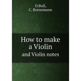 

Книга How to make a violin. And Violin notes by Ole Bull. O.Bull, C. Bornemann