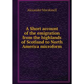 

Книга A Short account of the emigration from the highlands of Scotland to North America microform. Alexander Macdonell