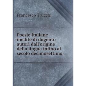 

Книга Poesie Italiane inedite di dugento autori dall'origine della lingua infino al secolo decimosettimo. Francesco Trucchi