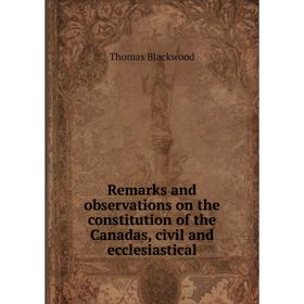 

Книга Remarks and observations on the constitution of the Canadas, civil and ecclesiastical. Thomas Blackwood