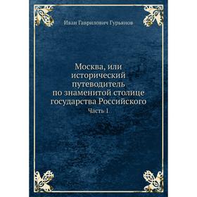 

Москва, или исторический путеводитель по знаменитой столице государства Российского Часть 1. Иван Гаврилович Гурьянов