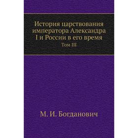 

История царствования императора Александра I и России в его время. Том III. М. И. Богданович