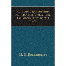 

История царствования императора Александра I и России в его время. Том VI. М. И. Богданович