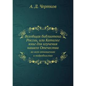 

Всеобщая библиотека России, или Каталог книг для изучения нашего Отечества. во всех отношениях и подробностях. А. Д. Чертков